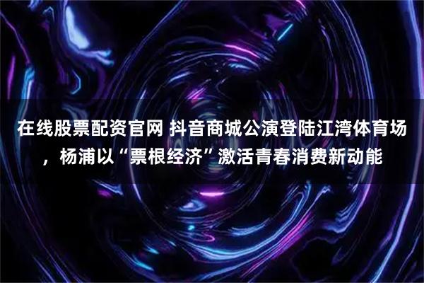 在线股票配资官网 抖音商城公演登陆江湾体育场，杨浦以“票根经济”激活青春消费新动能