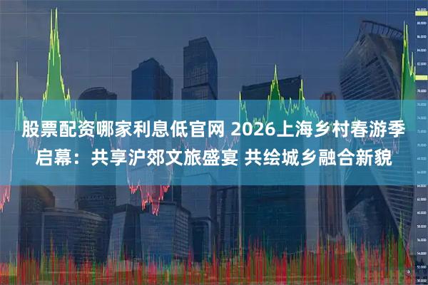股票配资哪家利息低官网 2026上海乡村春游季启幕：共享沪郊文旅盛宴 共绘城乡融合新貌