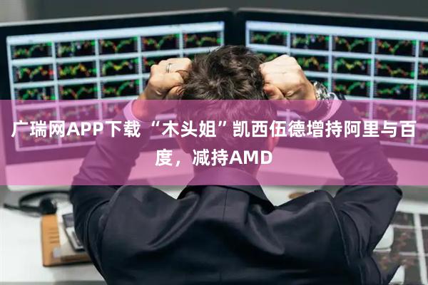 广瑞网APP下载 “木头姐”凯西伍德增持阿里与百度，减持AMD