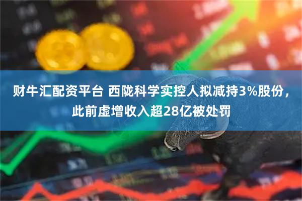 财牛汇配资平台 西陇科学实控人拟减持3%股份，此前虚增收入超28亿被处罚