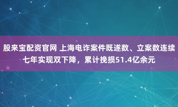 股来宝配资官网 上海电诈案件既遂数、立案数连续七年实现双下降，累计挽损51.4亿余元