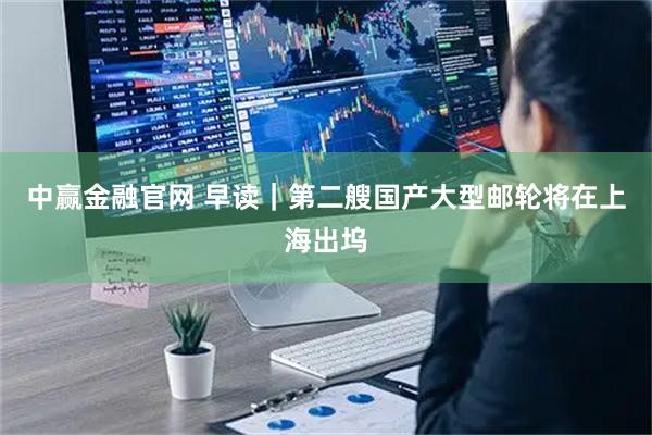 中赢金融官网 早读｜第二艘国产大型邮轮将在上海出坞