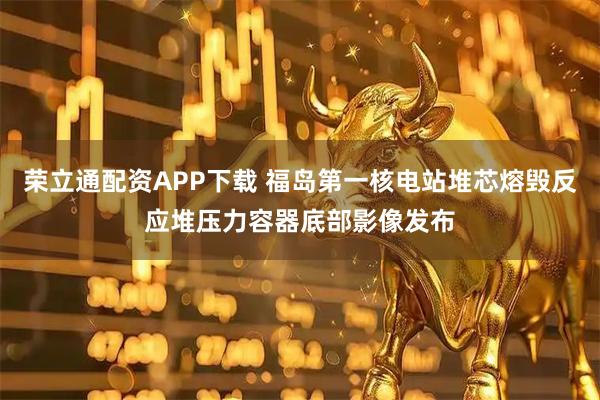 荣立通配资APP下载 福岛第一核电站堆芯熔毁反应堆压力容器底部影像发布