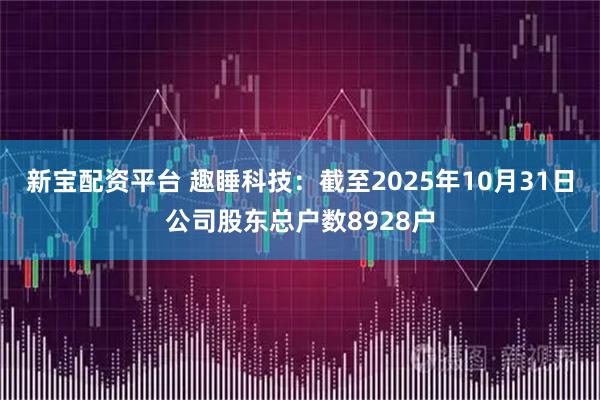 新宝配资平台 趣睡科技：截至2025年10月31日公司股东总户数8928户