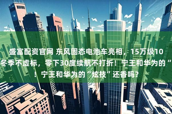 盛富配资官网 东风固态电池车亮相，15万级1000公里续航，冬季不虚标，零下30度续航不打折！宁王和华为的“炫技”还香吗？
