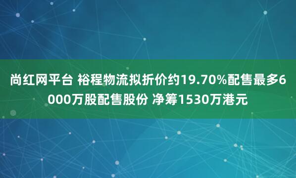 尚红网平台 裕程物流拟折价约19.70%配售最多6000万股配售股份 净筹1530万港元