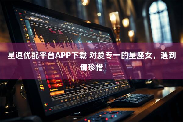星速优配平台APP下载 对爱专一的星座女，遇到请珍惜