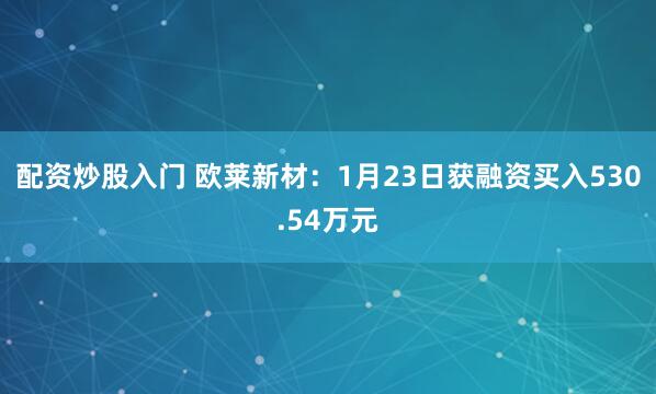 配资炒股入门 欧莱新材：1月23日获融资买入530.54万元