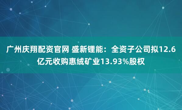 广州庆翔配资官网 盛新锂能：全资子公司拟12.6亿元收购惠绒矿业13.93%股权