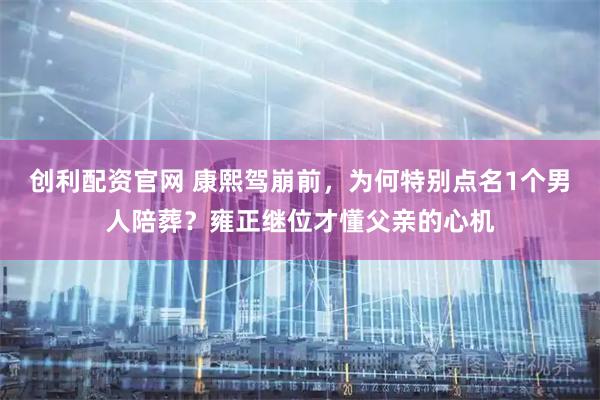 创利配资官网 康熙驾崩前，为何特别点名1个男人陪葬？雍正继位才懂父亲的心机