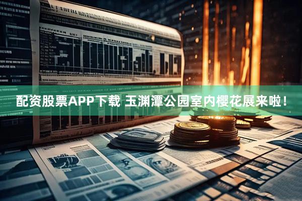 配资股票APP下载 玉渊潭公园室内樱花展来啦！