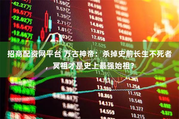 招商配资网平台 万古神帝：杀掉史前长生不死者，冥祖才是史上最强始祖？