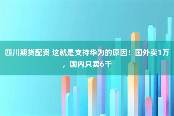 四川期货配资 这就是支持华为的原因！国外卖1万，国内只卖6千