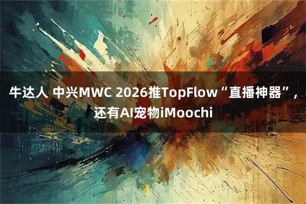 牛达人 中兴MWC 2026推TopFlow“直播神器”，还有AI宠物iMoochi