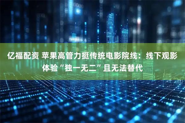 亿福配资 苹果高管力挺传统电影院线：线下观影体验“独一无二”且无法替代