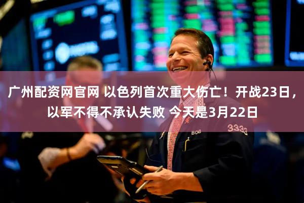 广州配资网官网 以色列首次重大伤亡！开战23日，以军不得不承认失败 今天是3月22日