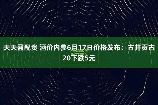 天天盈配资 酒价内参6月17日价格发布：古井贡古20下跌5元