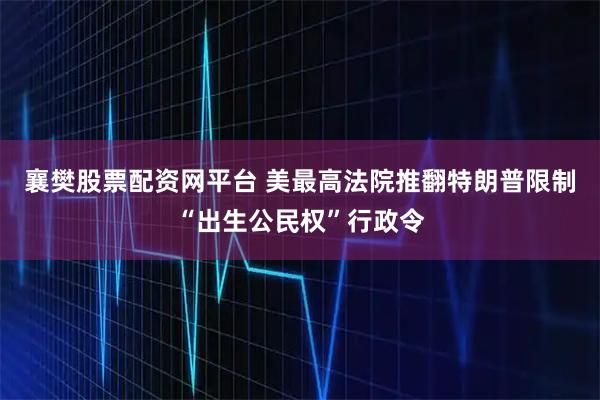 襄樊股票配资网平台 美最高法院推翻特朗普限制“出生公民权”行政令