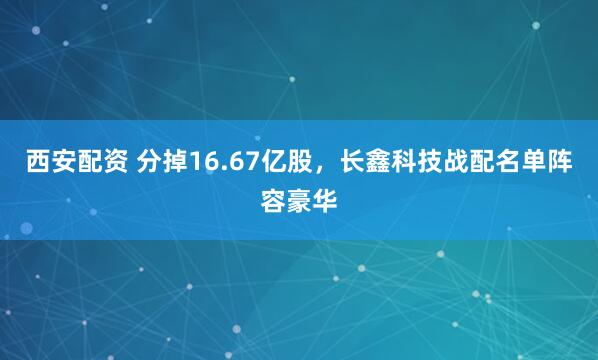 西安配资 分掉16.67亿股，长鑫科技战配名单阵容豪华