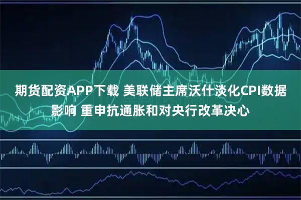 期货配资APP下载 美联储主席沃什淡化CPI数据影响 重申抗通胀和对央行改革决心