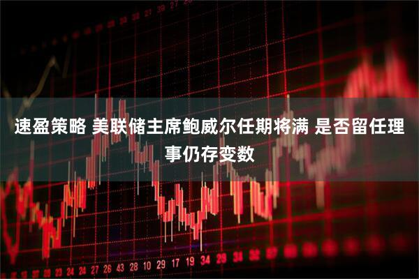 速盈策略 美联储主席鲍威尔任期将满 是否留任理事仍存变数
